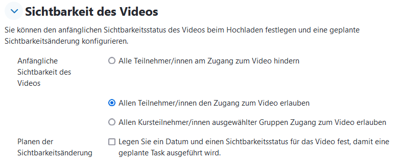 Screenshot des Abschnittes "Sichtbarkeit des Videos" in der Ansicht "Video hinzufügen". Der Button "Allen Teilnehmer/innen Zugang zum Video erlauben" ist aktiviert. Andere Auswahlbuttons sind "Alle Teilnehmer/innen am Zugang zum Video hindern" oder "Allen Kursteilnehmer/innen ausgewählter Gruppen Zugang zum Video erlauben". Eine Checkbox "Legen Sie ein Datum und einen Sichtbarkeitsstatus für das Video fest, damit eine geplante Task ausgeführt wird. " ist nicht aktiviert.